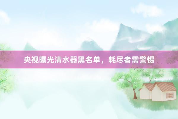 央视曝光清水器黑名单，耗尽者需警惕