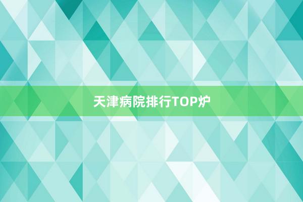 天津病院排行TOP炉