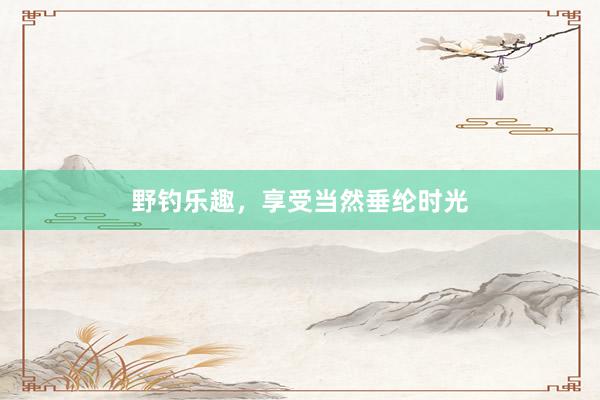 野钓乐趣，享受当然垂纶时光