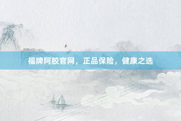 福牌阿胶官网，正品保险，健康之选