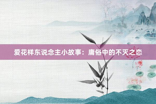 爱花样东说念主小故事:庸俗中的不灭之恋